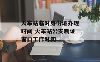 火车站临时身份证办理时间 火车站公安制证窗口工作时间