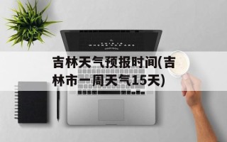 吉林天气预报时间(吉林市一周天气15天)