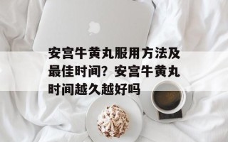安宫牛黄丸服用方法及最佳时间？安宫牛黄丸时间越久越好吗