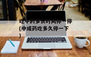 吃中药多长时间停一停(中成药吃多久停一下)