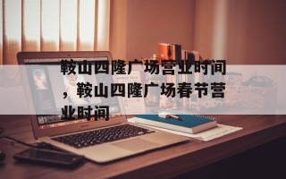 鞍山四隆广场营业时间，鞍山四隆广场春节营业时间