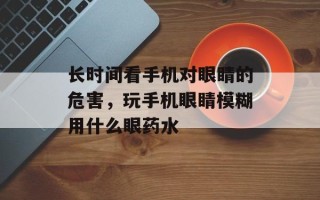 长时间看手机对眼睛的危害，玩手机眼睛模糊用什么眼药水