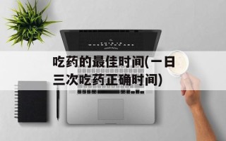 吃药的最佳时间(一日三次吃药正确时间)