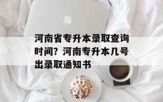河南省专升本录取查询时间？河南专升本几号出录取通知书