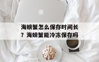 海螃蟹怎么保存时间长？海螃蟹能冷冻保存吗