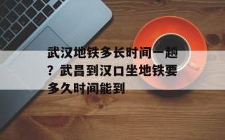 武汉地铁多长时间一趟？武昌到汉口坐地铁要多久时间能到