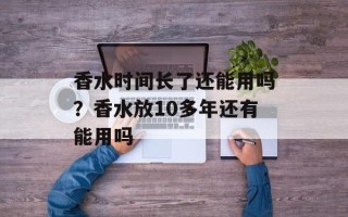 香水时间长了还能用吗？香水放10多年还有能用吗