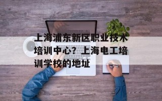 上海浦东新区职业技术培训中心？上海电工培训学校的地址