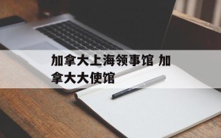 加拿大上海领事馆 加拿大大使馆