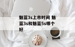 魅蓝3s上市时间 魅蓝3s和魅蓝5s哪个好