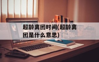 超龄离团时间(超龄离团是什么意思)