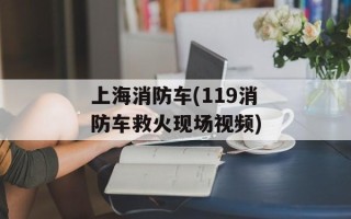 上海消防车(119消防车救火现场视频)