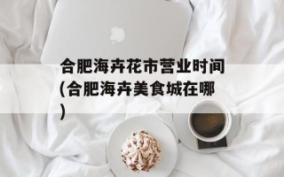 合肥海卉花市营业时间(合肥海卉美食城在哪)