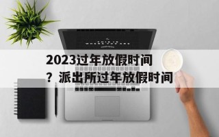 2023过年放假时间？派出所过年放假时间