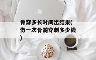 骨穿多长时间出结果(做一次骨髓穿刺多少钱)