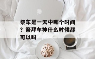 祭车是一天中哪个时间？祭拜车神什么时候都可以吗