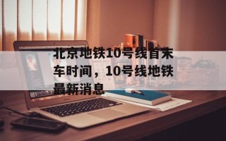 北京地铁10号线首末车时间，10号线地铁最新消息