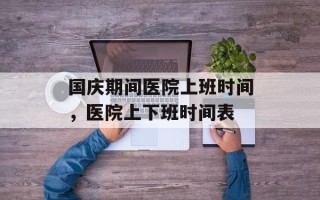 国庆期间医院上班时间，医院上下班时间表