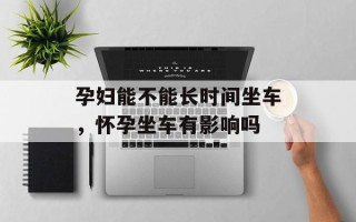 孕妇能不能长时间坐车，怀孕坐车有影响吗