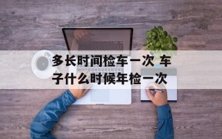 多长时间检车一次 车子什么时候年检一次