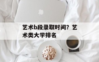 艺术b段录取时间？艺术类大学排名