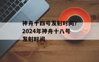神舟十四号发射时间？2024年神舟十八号发射时间