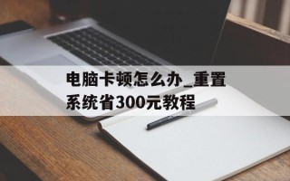电脑卡顿怎么办_重置系统省300元教程