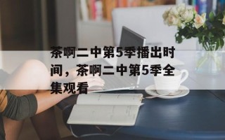 茶啊二中第5季播出时间，茶啊二中第5季全集观看