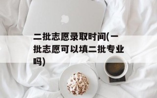 二批志愿录取时间(一批志愿可以填二批专业吗)