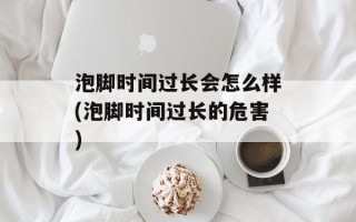 泡脚时间过长会怎么样(泡脚时间过长的危害)