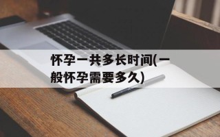 怀孕一共多长时间(一般怀孕需要多久)