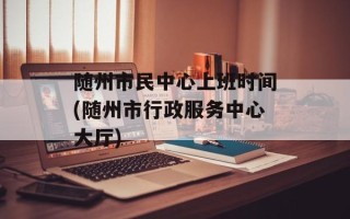 随州市民中心上班时间(随州市行政服务中心大厅)