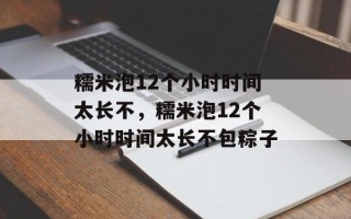糯米泡12个小时时间太长不，糯米泡12个小时时间太长不包粽子