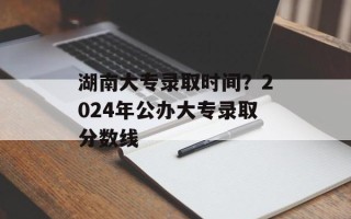 湖南大专录取时间？2024年公办大专录取分数线