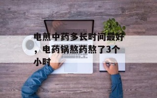 电煎中药多长时间最好，电药锅熬药熬了3个小时