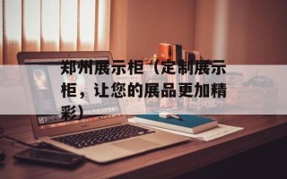 郑州展示柜（定制展示柜，让您的展品更加精彩）