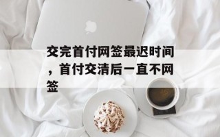 交完首付网签最迟时间，首付交清后一直不网签