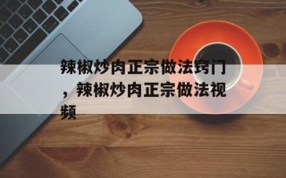 辣椒炒肉正宗做法窍门，辣椒炒肉正宗做法视频