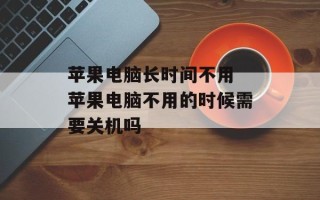 苹果电脑长时间不用 苹果电脑不用的时候需要关机吗