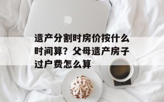 遗产分割时房价按什么时间算？父母遗产房子过户费怎么算