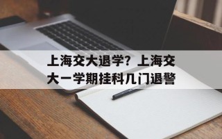 上海交大退学？上海交大一学期挂科几门退警