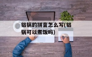 铝锅的拼音怎么写(铝锅可以煮饭吗)