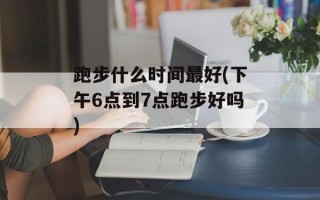 跑步什么时间最好(下午6点到7点跑步好吗)