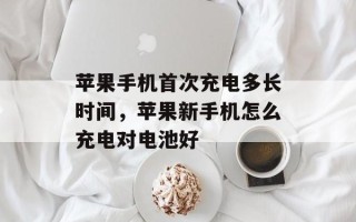 苹果手机首次充电多长时间，苹果新手机怎么充电对电池好
