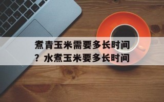 煮青玉米需要多长时间？水煮玉米要多长时间