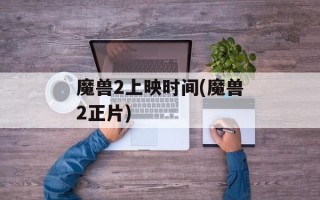 魔兽2上映时间(魔兽2正片)