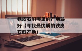 铁皮石斛哪里的产地最好（寻找最优质的铁皮石斛产地）