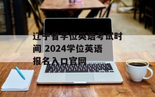 辽宁省学位英语考试时间 2024学位英语报名入口官网