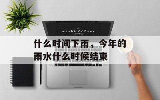 什么时间下雨，今年的雨水什么时候结束