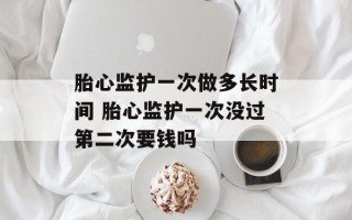 胎心监护一次做多长时间 胎心监护一次没过第二次要钱吗